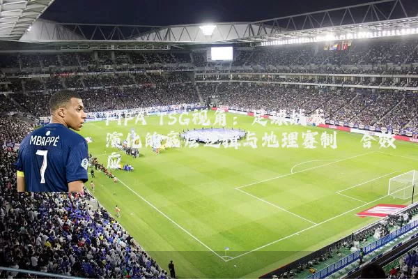 FIFA TSG视角：足球战术演化的底层逻辑与地理赛制耦合效应