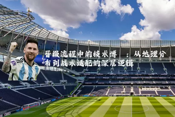 晋级流程中的技术博弈:从地理分布到战术适配的深层逻辑